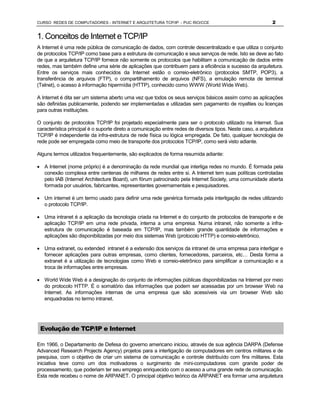 CURSO REDES DE COMPUTADORES - INTERNET E ARQUITETURA TCP/IP - PUC RIO/CCE                                    2


1. Conceitos de Internet e TCP/IP
A Internet é uma rede pública de comunicação de dados, com controle descentralizado e que utiliza o conjunto
de protocolos TCP/IP como base para a estrutura de comunicação e seus serviços de rede. Isto se deve ao fato
de que a arquitetura TCP/IP fornece não somente os protocolos que habilitam a comunicação de dados entre
redes, mas também define uma série de aplicações que contribuem para a eficiência e sucesso da arquitetura.
Entre os serviços mais conhecidos da Internet estão o correio-eletrônico (protocolos SMTP, POP3), a
transferência de arquivos (FTP), o compartilhamento de arquivos (NFS), a emulação remota de terminal
(Telnet), o acesso à informação hipermídia (HTTP), conhecido como WWW (World Wide Web).

A Internet é dita ser um sistema aberto uma vez que todos os seus serviços básicos assim como as aplicações
são definidas publicamente, podendo ser implementadas e utilizadas sem pagamento de royalties ou licenças
para outras instituições.

O conjunto de protocolos TCP/IP foi projetado especialmente para ser o protocolo utilizado na Internet. Sua
característica principal é o suporte direto a comunicação entre redes de diversos tipos. Neste caso, a arquitetura
TCP/IP é independente da infra-estrutura de rede física ou lógica empregada. De fato, qualquer tecnologia de
rede pode ser empregada como meio de transporte dos protocolos TCP/IP, como será visto adiante.

Alguns termos utilizados frequentemente, são explicados de forma resumida adiante:

· A Internet (nome próprio) é a denominação da rede mundial que interliga redes no mundo. É formada pela
  conexão complexa entre centenas de milhares de redes entre si. A Internet tem suas políticas controladas
  pelo IAB (Internet Architecture Board), um fórum patrocinado pela Internet Society, uma comunidade aberta
  formada por usuários, fabricantes, representantes governamentais e pesquisadores.

· Um internet é um termo usado para definir uma rede genérica formada pela interligação de redes utilizando
  o protocolo TCP/IP.

· Uma intranet é a aplicação da tecnologia criada na Internet e do conjunto de protocolos de transporte e de
  aplicação TCP/IP em uma rede privada, interna a uma empresa. Numa intranet, não somente a infra-
  estrutura de comunicação é baseada em TCP/IP, mas também grande quantidade de informações e
  aplicações são disponibilizadas por meio dos sistemas Web (protocolo HTTP) e correio-eletrônico.

· Uma extranet, ou extended intranet é a extensão dos serviços da intranet de uma empresa para interligar e
  fornecer aplicações para outras empresas, como clientes, fornecedores, parceiros, etc… Desta forma a
  extranet é a utilização de tecnologias como Web e correio-eletrônico para simplificar a comunicação e a
  troca de informações entre empresas.

· World Wide Web é a designação do conjunto de informações públicas disponibilizadas na Internet por meio
  do protocolo HTTP. É o somatório das informações que podem ser acessadas por um browser Web na
  Internet. As informações internas de uma empresa que são acessíveis via um browser Web são
  enquadradas no termo intranet.




 Evolução de TCP/IP e Internet

Em 1966, o Departamento de Defesa do governo americano iniciou, através de sua agência DARPA (Defense
Advanced Research Projects Agency) projetos para a interligação de computadores em centros militares e de
pesquisa, com o objetivo de criar um sistema de comunicação e controle distribuído com fins militares. Esta
iniciativa teve como um dos motivadores o surgimento de mini-computadores com grande poder de
processamento, que poderiam ter seu emprego enriquecido com o acesso a uma grande rede de comunicação.
Esta rede recebeu o nome de ARPANET. O principal objetivo teórico da ARPANET era formar uma arquitetura
 