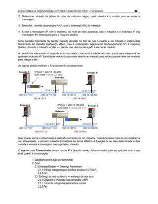 CURSO REDES DE COMPUTADORES - INTERNET E ARQUITETURA TCP/IP - PUC RIO/CCE                                22

2. Determinar, através da tabela de rotas da máquina origem, qual roteador é o correto para se enviar a
   mensagem

3. Descobrir, através do protocolo ARP, qual o endereço MAC do roteador

4. Enviar a mensagem IP com o endereço de nível de rede apontado para o roteador e o endereço IP (na
   mensagem IP) endereçado para a máquina destino.

Uma questão importante no pacote roteado consiste no fato de que o pacote a ser roteado é endereçado
fisicamente ao roteador (endereço MAC), mas é endereçado logicamente (endereçamento IP) à máquina
destino. Quando o roteador recebe um pacote que não é endereçado a ele, tenta roteá-lo.

A decisão de roteamento é baseada em uma tabela, chamada de tabela de rotas, que é parte integrante de
qualquer protocolo IP. Esta tabela relaciona cada rede destino ao roteador para onde o pacote deve ser enviado
para chegar a ela.

As figuras abaixo mostram o funcionamento do roteamento:

Estação A       IP Dest = 200.18.180.200                                 Estação B
                MAC Dest = OD.OA.12.07.48.05
                                     Roteador




                          OD.OA.12.07.48.05                      OD.OA.12.07.71.FF

200.18.171.37          200.18.171.148          200.18.180.10      200.18.180.200
                200.18.171.0                             200.18.180.0


 Estação A                               IP Dest = 200.18.180.200     Estação B
                                         MAC Dest = OD.OA.12.07.71.FF
                                      Roteador




                           OD.OA.12.07.48.05                      OD.OA.12.07.71.FF

200.18.171.37           200.18.171.148         200.18.180.10      200.18.180.200
                 200.18.171.0                             200.18.180.0


Nas figuras acima o roteamento é realizado somente por um roteador. Caso houvesse mais de um roteador a
ser atravessado, o primeiro roteador procederia de forma idêntica à Estação A, ou seja determinaria a rota
correta e enviaria a mensagem para o próximo roteador.

O Algoritmo de Transmissão de um pacote IP é descrito abaixo. A transmissão pode ser aplicada tanto a um
host quanto a uma estação:

             1. Datagrama pronto para ser transmitido
             2. Caso:
                2.1 Endereço Destino == Endereço Transmissor
                    2.1.1 Entrega datagrama pela interface loopback (127.0.0.1)
                    2.2.2 Fim
                2.2 Endereço de rede do destino == endereço de rede local
                    2.2.1 Descobre o endereço físico do destino (ARP)
                    2.2.1 Transmite datagrama pela interface correta
                    2.2.2 Fim
 