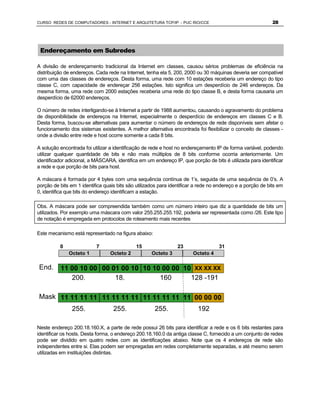 CURSO REDES DE COMPUTADORES - INTERNET E ARQUITETURA TCP/IP - PUC RIO/CCE                                    28




 Endereçamento em Subredes

A divisão de endereçamento tradicional da Internet em classes, causou sérios problemas de eficiência na
distribuição de endereços. Cada rede na Internet, tenha ela 5, 200, 2000 ou 30 máquinas deveria ser compatível
com uma das classes de endereços. Desta forma, uma rede com 10 estações receberia um endereço do tipo
classe C, com capacidade de endereçar 256 estações. Isto significa um desperdício de 246 endereços. Da
mesma forma, uma rede com 2000 estações receberia uma rede do tipo classe B, e desta forma causaria um
desperdício de 62000 endereços.

O número de redes interligando-se à Internet a partir de 1988 aumentou, causando o agravamento do problema
de disponibilidade de endereços na Internet, especialmente o desperdício de endereços em classes C e B.
Desta forma, buscou-se alternativas para aumentar o número de endereços de rede disponíveis sem afetar o
funcionamento dos sistemas existentes. A melhor alternativa encontrada foi flexibilizar o conceito de classes -
onde a divisão entre rede e host ocorre somente a cada 8 bits.

A solução encontrada foi utilizar a identificação de rede e host no endereçamento IP de forma variável, podendo
utilizar qualquer quantidade de bits e não mais múltiplos de 8 bits conforme ocorria anteriormente. Um
identificador adicional, a MÁSCARA, identifica em um endereço IP, que porção de bits é utilizada para identificar
a rede e que porção de bits para host.

A máscara é formada por 4 bytes com uma sequência contínua de 1’s, seguida de uma sequência de 0’s. A
porção de bits em 1 identifica quais bits são utilizados para identificar a rede no endereço e a porção de bits em
0, identifica que bits do endereço identificam a estação.

Obs. A máscara pode ser compreendida também como um número inteiro que diz a quantidade de bits um
utilizados. Por exemplo uma máscara com valor 255.255.255.192, poderia ser representada como /26. Este tipo
de notação é empregada em protocolos de roteamento mais recentes

Este mecanismo está representado na figura abaixo:

          0                7                 15                  23                 31
              Octeto 1           Octeto 2            Octeto 3           Octeto 4

End.      11 00 10 00 00 01 00 10 10 10 00 00 10 XX XX XX
                                               XX
             200.         18.          160      128 -191

Mask 11 11 11 11 11 11 11 11 11 11 11 11 11 00 00 00
                                         00
                255.               255.               255.                192

Neste endereço 200.18.160.X, a parte de rede possui 26 bits para identificar a rede e os 6 bits restantes para
identificar os hosts. Desta forma, o endereço 200.18.160.0 da antiga classe C, fornecido a um conjunto de redes
pode ser dividido em quatro redes com as identificações abaixo. Note que os 4 endereços de rede são
independentes entre si. Elas podem ser empregadas em redes completamente separadas, e até mesmo serem
utilizadas em instituições distintas.
 