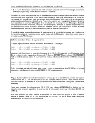 CURSO REDES DE COMPUTADORES - INTERNET E ARQUITETURA TCP/IP - PUC RIO/CCE                              31

· E só ! pois 32 redes de 2 estações não existe pois seria uma rede sem nenhuma estação pois os dois
  endereços disponíveis já seriam utilizados para rede e broadcast.

Entretanto, as formas acima ainda não são as únicas formas de divisão do espaço de endereçamento. Pode-se
dividir em mais uma dezena de forma, utilizando-se divisões do espaço de endereçamento de forma não
homogênea. Um exemplo claro pode ser dado por exemplo observando redes reais, onde a quantidade de
estações pode variar bastante entre cada uma. Po exemplo, supondo que o espaço de endereçamento acima
com capacidade de endereçar 64 estações deva ser utilizado em uma empresa com 50 estações. Estas 50
estações estão divididas em 3 redes, sendo uma com 30 estações e duas com 10 estações. Pode-se observar
que nenhuma das formas de divisão acima são aceitáveis pois ou não comportam o número de redes
necessárias (divisão em duas) ou não comportam o número de estações (divisão em 4).

A solução é realizar uma divisão do espaço de endereçamento de forma não homogênea. Isto é realizado de
forma simples, utilizando metade do espaço original para a rede de 30 estações e dividindo o espaço restante
em duas redes de 16 endereços.

De forma resumida, a divisão é da seguinte forma:

O espaço original; é dividido em dois, onde temos duas redes de 32 endereços:

Rede 1 = 32.10.20.128 com máscara 255.255.255.224
Rede 2 = 32.10.20.160 com máscara 255.255.255.224

Utiliza-se a rede 1 que possui os endereços de estação 32.10.20[129-158] para a rede com 30 estações. A rede
2 é na verdade um outro espaço de endereçamento (!) dado por 32.10.20.160 com máscara 255.255.255.224.
Pode-se então dividir este espaço de endereçamento em duas rede, bastando aumentar um bit na máscara de
rede:

Rede 2 = 32.10.20.160 com máscara 255.255.255.240
Rede 3 = 32.10.20.176 com máscara 255.255.255.240

Então, o resultado final são três redes, onde a rede 2 possui os endereços de rede 32.10.20.[161-174] para
estações e a rede 3 possui os endereços 32.10.20.[177-190] para as estações.



A figura abaixo mostra um exemplo de redes de uma empresa que ao se ligar à Internet, recebeu o espaço de
endereçamento 200.18.171.0 com máscara 255.255.255.0 para ser utilizado em suas 3 redes internas. As rede
possuem cada uma 50 estações, de modo que a divisão mais adequada é dividir o espaço em 4 redes de 64
endereços.

Neste caso o espaço de endereçamento 200.18.171.0 com máscara 255.255.255.0 foi dividido em três
subredes, cada uma com capacidade de endereçar até 62 estações (64 endereços retirando o [000000] e o
[111111]).

Note neste exemplo, que para a Internet, as três redes são vistas como uma só pois as rotas na Internet
sempre se referem à rede 200.18.171.0 com máscara 255.255.255.0. Por isto os termos rede e espaço de
endereçamento são utilizados de forma indistinta.
 