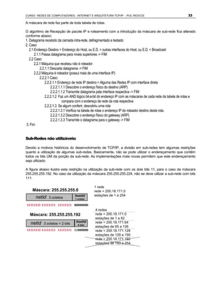 CURSO REDES DE COMPUTADORES - INTERNET E ARQUITETURA TCP/IP - PUC RIO/CCE                                          33

A máscara de rede faz parte de toda tabela de rotas.

O algoritmo de Recepção de pacote IP e roteamento com a introdução da máscara de sub-rede fica alterado
conforme abaixo:
1. Datagrama recebido da camada intra-rede, defragmentado e testado
2. Caso:
   2.1 Endereço Destino = Endereço do Host, ou E.D. = outras interfaces do Host, ou E.D. = Broadcast
       2.1.1 Passa datagrama para níveis superiores -> FIM
   2.2 Caso:
       2.2.1 Máquina que recebeu não é roteador
           2.2.1.1 Descarta datagrama -> FIM
       2.2.2 Máquina é roteador (possui mais de uma interface IP)
           2.2.2.1 Caso:
               2.2.2.1.1 Endereço de rede IP destino = Alguma das Redes IP com interface direta
                   2.2.2.1.1.1 Descobre o endereço físico do destino (ARP)
                   2.2.2.1.1.2 Transmite datagrama pela interface respectiva -> FIM
               2.2.2.1.2 Faz um AND lógico bit-a-bit do endereço IP com as máscaras de cada rede da tabela de rotas e
                            compara com o endereço de rede da rota respectiva
               2.2.2.1.3 Se algum conferir, descobriu uma rota
                   2.2.2.1.3.1 Verifica na tabela de rotas o endereço IP do roteador destino desta rota.
                   2.2.2.1.3.2 Descobre o endereço físico do gateway (ARP)
                   2.2.2.1.3.3 Transmite o datagrama para o gateway -> FIM
3. Fim


Sub-Redes não utilizáveis:

Devido a motivos históricos do desenvolvimento de TCP/IP, a divisão em sub-redes tem algumas restrições
quanto a utilização de algumas sub-redes. Basicamente, não se pode utilizar o endereçamento que contêm
todos os bits UM da porção da sub-rede. As implementações mais novas permitem que este endereçamento
seja utilizado.

A figura abaixo ilustra esta restrição na utilização da sub-rede com os dois bits 11, para o caso da máscara
255.255.255.192. No caso da utilização da máscara 255.255.255.224, não se deve utilizar a sub-rede com bits
111.


    Máscara: 255.255.255.0
                                                1 rede
                                                rede = 200.18.171.0
       netid    3 octetos
                                   hostid
                                   1 octeto
                                                estações de 1 a 254

11111111 11111111 11111111 00000000
                                                 4 redes
   Máscara: 255.255.255.192                      rede = 200.18.171.0
                                                 estações de 1 a 62
   netid    3 octetos + 2 bits
                                   hostid
                                     6 bits
                                                 rede = 200.18.171.64
                                                 estações de 65 a 126
11111111 11111111 11111111 11000000              rede = 200.18.171.128
                                                 estações de 129 a 190
                                                 rede = 200.18.171.192
                                                 estações de 193 a 254
 