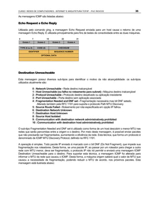 CURSO REDES DE COMPUTADORES - INTERNET E ARQUITETURA TCP/IP - PUC RIO/CCE                                  35

As mensagens ICMP são listadas abaixo:

Echo Request e Echo Reply

Utilizada pelo comando ping, a mensagem Echo Request enviada para um host causa o retorno de uma
mensagem Echo Reply. É utilizada principalmente para fins de testes de conectividade entre as duas máquinas.

0                7                 15               23              31
      Octeto 1          Octeto 2         Octeto 3        Octeto 4


    TYPE (8 ou 0)       CODE (0)               CHECKSUM

            IDENTIFIER                    SEQUENCE NUMBER

                           OPTIONAL DATA

                                   ...




Destination Unreacheable

Esta mensagem possui diversos sub-tipos para identificar o motivo da não alcançabilidade: os sub-tipos
utilizados atualmente são:

                    0 : Network Unreachable - Rede destino inalcançável
                    1 : Host Unreachable (ou falha no roteamento para subnet) - Máquina destino inalcançável
                    2 : Protocol Unreachable - Protocolo destino desativado ou aplicação inexistente
                    3 : Port Unreachable - Porta destino sem aplicação associada
                    4 : Fragmentation Needed and DNF set - Fragmentação necessária mas bit DNF setado.
                         Alterado também pela RFC 1191 para suporta o protocolo Path MTU Discovery
                    5 : Source Route Failed - Roteamento por rota especificada em opção IP falhou
                    6 : Destination Network Unknown
                    7 : Destination Host Unknown
                    8 : Source Host Isolated
                    9 : Communication with destination network administratively prohibited
                    10 : Communication with destination host administratively prohibited

O sub-tipo Fragmentation Needed and DNF set é utilizado como forma de um host descobrir o menor MTU nas
redes que serão percorridas entre a origem e o destino. Por meio desta mensagem, é possível enviar pacotes
que não precisarão ser fragmentados, aumentando a eficiência da rede. Esta técnica, que forma um protocolo é
denominado de ICMP MTU Discovery Protocol, definido na RFC 1191.

A operação é simples. Todo pacote IP enviado é marcado com o bit DNF (Do Not Fragment), que impede sua
fragmentação nos roteadores. Desta forma, se uma pacote IP, ao passar por um roteador para chegar a outra
rede com MTU menor, deva ser fragmentado, o protocolo IP não irá permitir e enviará uma mensagem ICMP
Destination Unreacheable para o destino. Para suportar esta técnica, a mensagem ICMP foi alterada para
informar o MTU da rede que causou o ICMP. Desta forma, a máquina origem saberá qual o valor de MTU que
causou a necessidade de fragmentação, podendo reduzir o MTU de acordo, nos próximos pacotes. Esta
mensagem está ilustrada abaixo:
 