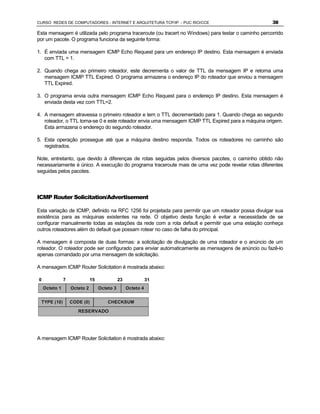 CURSO REDES DE COMPUTADORES - INTERNET E ARQUITETURA TCP/IP - PUC RIO/CCE                             38

Esta mensagem é utilizada pelo programa traceroute (ou tracert no Windows) para testar o caminho percorrido
por um pacote. O programa funciona da seguinte forma:

1. É enviada uma mensagem ICMP Echo Request para um endereço IP destino. Esta mensagem é enviada
   com TTL = 1.

2. Quando chega ao primeiro roteador, este decrementa o valor de TTL da mensagem IP e retorna uma
   mensagem ICMP TTL Expired. O programa armazena o endereço IP do roteador que enviou a mensagem
   TTL Expired.

3. O programa envia outra mensagem ICMP Echo Request para o endereço IP destino. Esta mensagem é
   enviada desta vez com TTL=2.

4. A mensagem atravessa o primeiro roteador e tem o TTL decrementado para 1. Quando chega ao segundo
   roteador, o TTL torna-se 0 e este roteador envia uma mensagem ICMP TTL Expired para a máquina origem.
   Esta armazena o endereço do segundo roteador.

5. Esta operação prossegue até que a máquina destino responda. Todos os roteadores no caminho são
   registrados.

Note, entretanto, que devido à diferenças de rotas seguidas pelos diversos pacotes, o caminho obtido não
necessariamente é único. A execução do programa traceroute mais de uma vez pode revelar rotas diferentes
seguidas pelos pacotes.




ICMP Router Solicitation/Advertisement

Esta variação de ICMP, definido na RFC 1256 foi projetada para permitir que um roteador possa divulgar sua
existência para as máquinas existentes na rede. O objetivo desta função é evitar a necessidade de se
configurar manualmente todas as estações da rede com a rota default e permitir que uma estação conheça
outros roteadores além do default que possam rotear no caso de falha do principal.

A mensagem é composta de duas formas: a solicitação de divulgação de uma roteador e o anúncio de um
roteador. O roteador pode ser configurado para enviar automaticamente as mensagens de anúncio ou fazê-lo
apenas comandado por uma mensagem de solicitação.

A mensagem ICMP Router Solicitation é mostrada abaixo:

0              7              15              23              31
    Octeto 1       Octeto 2        Octeto 3        Octeto 4


 TYPE (10)         CODE (0)            CHECKSUM

                      RESERVADO




A mensagem ICMP Router Solicitation é mostrada abaixo:
 