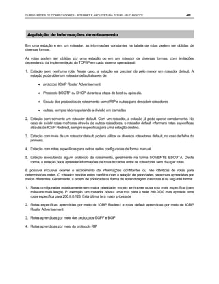 CURSO REDES DE COMPUTADORES - INTERNET E ARQUITETURA TCP/IP - PUC RIO/CCE                                 40




 Aquisição de informações de roteamento

Em uma estação e em um roteador, as informações constantes na tabela de rotas podem ser obtidas de
diversas formas.

As rotas podem ser obtidas por uma estação ou em um roteador de diversas formas, com limitações
dependendo da implementação do TCP/IP em cada sistema operacional:

1. Estação sem nenhuma rota. Neste caso, a estação vai precisar de pelo menor um roteador default. A
   estação pode obter um roteador default através de:

        · protocolo ICMP Router Advertisement

        · Protocolo BOOTP ou DHCP durante a etapa de boot ou após ela.

        · Escuta dos protocolos de roteamento como RIP e outras para descobrir roteadores

        · outras, sempre não respeitando a divisão em camadas

2. Estação com somente um roteador default. Com um roteador, a estação já pode operar corretamente. No
   caso de existir rotas melhores através de outros roteadores, o roteador default informará rotas específicas
   através de ICMP Redirect, sempre específica para uma estação destino.

3. Estação com mais de um roteador default, poderá utilizar os diversos roteadores default, no caso de falha do
   primeiro.

4. Estação com rotas específicas para outras redes configuradas de forma manual.

5. Estação executando algum protocolo de roteamento, geralmente na forma SOMENTE ESCUTA. Desta
   forma, a estação pode aprender informações de rotas trocadas entre os roteadores sem divulgar rotas.

É possível inclusive ocorrer o recebimento de informações conflitantes ou não idênticas de rotas para
determinadas redes. O roteador resolve estes conflitos com a adoção de prioridades para rotas aprendidas por
meios diferentes. Geralmente, a ordem de prioridade da forma de aprendizagem das rotas é da seguinte forma:

1. Rotas configuradas estaticamente tem maior prioridade, exceto se houver outra rota mais específica (com
   máscara mais longa). P. exemplo, um roteador possui uma rota para a rede 200.0.0.0 mas aprende uma
   rotas específica para 200.0.0.123. Esta última terá maior prioridade

2. Rotas específicas aprendidas por meio de ICMP Redirect e rotas default aprendidas por meio de ICMP
   Router Advertisement

3. Rotas aprendidas por meio dos protocolos OSPF e BGP

4. Rotas aprendidas por meio do protocolo RIP
 