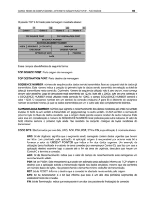 CURSO REDES DE COMPUTADORES - INTERNET E ARQUITETURA TCP/IP - PUC RIO/CCE                               45



O pacote TCP é formado pela mensagem mostrada abaixo:

0              7                  15                  23                 31
    Octeto 1           Octeto 2           Octeto 3            Octeto 4

        TCP SOURCE PORT                   TCP DESTINATION PORT
                         SEQUENCE NUMBER
                    ACKNOWLEDGEMENT NUMBER
 HLEN    RESERVED       CODE BITS                    WINDOW
           CHECKSUM                          URGENT POINTER
                   OPTIONS (IF ANY)                        PADDING
                                  DATA
                                    ...


Estes campos são definidos da seguinte forma:

TCP SOURCE PORT: Porta origem da mensagem

TCP DESTINATION PORT: Porta destino da mensagem

SEQUENCE NUMBER: número de sequência dos dados sendo transmitidos face ao conjunto total de dados já
transmitidos. Este número indica a posição do primeiro byte de dados sendo transmitido em relação ao total de
bytes já transmitidos nesta conexão. O primeiro número de sequência utilizado não é zero ou um, mas começa
de um valor aleatório. Logo se um pacote está trasmitindo do 1234o. byte até o 2000o. byte de uma conexão e
o SEQUENCE NUMBER inicial utilizado nesta conexão foi 10000, o campo SEQUENCE NUMBER conterá o
valor 11234. O sequence number em um sentido da conexão (máquina A para B) é diferente do seuqnece
number do sentido inverso, já que os dados transmitidos por um e outro lado são completamente distintos.

ACKNOWLEDGE NUMBER: número que significa o reconhecimento dos dados recebidos até então no sentido
inverso. O ACK de um sentido é transmitido em piggy-backing no outro sentido. O ACK contém o número do
próximo byte do fluxo de dados recebido, que a origem deste pacote espera receber da outra máquina. Este
valor leva em consideração o número de SEQUENCE NUMBER inicial praticado pela outra máquina. O valor de
ACK informa sempre o próximo byte ainda não recebido do conjunto contíguo de bytes recebidos do
transmissor.

CODE BITS: São formados por seis bits, URG, ACK, PSH, RST, SYN e FIN, cuja utilização é mostrada abaixo:

         URG: bit de Urgência: significa que o segmento sendo carregado contém dados urgentes que devem
         ser lidos com prioridade pela aplicação. A aplicação origem é responsável por acionar este bit e
         fornecer o valor do URGENT POINTER que indica o fim dos dados urgentes. Um exemplo da
         utilização desta facilidade é o aborto de uma conexão (por exemplo por Control-C), que faz com que a
         aplicação destino examine logo o pacote até o fim da área de urgência, descubra que houve um
         Control-C e termine a conexão.
         ACK: bit de Reconhecimento: indica que o valor do campo de reconhecimento está carregando um
         reconhecimento válido.
         PSH: bit de PUSH: Este mecanismo que pode ser acionado pela aplicação informa ao TCP origem e
         destino que a aplicação solicita a transmissão rápida dos dados enviados, mesmo que ela contenha
         um número baixo de bytes, não preeenchendo o tamanho mínimo do buffer de transmissão.
         RST: bit de RESET: Informa o destino que a conexão foi abortada neste sentido pela origem
         SYN: bit de Sincronismo: ë o bit que informa que este é um dos dois primeiros segmentos de
         estabelecimento da conexão.
         FIN: bit de Terminação: indica que este pacote é um dos dos pacotes de finalização da conexão
 
