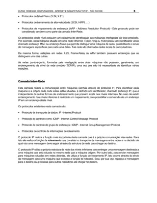 CURSO REDES DE COMPUTADORES - INTERNET E ARQUITETURA TCP/IP - PUC RIO/CCE                                 5

· Protocolos de Nível Físico (V.24, X.21)

· Protocolos de barramento de alta-velocidade (SCSI, HIPPI, …)

· Protocolos de mapeamento de endereços (ARP - Address Resolution Protocol) - Este protocolo pode ser
  considerado também como parte da camada Inter-Rede.

Os protocolos deste nível possuem um esquema de identificação das máquinas interligadas por este protocolo.
Por exemplo, cada máquina situada em uma rede Ethernet, Token-Ring ou FDDI possui um identificador único
chamado endereço MAC ou endereço físico que permite distinguir uma máquina de outra, possibilitando o envio
de mensagens específicas para cada uma delas. Tais rede são chamadas redes locais de computadores.

Da mesma forma, estações em redes X.25, Frame-Relay ou ATM também possuem endereços que as
distinguem uma das outras.

As redes ponto-a-ponto, formadas pela interligação entre duas máquinas não possuem, geralmente, um
endereçamento de nível de rede (modelo TCP/IP), uma vez que não há necessidade de identificar várias
estações.




Camada Inter-Rede

Esta camada realiza a comunicação entre máquinas vizinhas através do protocolo IP. Para identificar cada
máquina e a própria rede onde estas estão situadas, é definido um identificador, chamado endereço IP, que é
independente de outras formas de endereçamento que possam existir nos níveis inferiores. No caso de existir
endereçamento nos níveis inferiores é realizado um mapeamento para possibilitar a conversão de um endereço
IP em um endereço deste nível.

Os protocolos existentes nesta camada são:

· Protocolo de transporte de dados: IP - Internet Protocol

· Protocolo de controle e erro: ICMP - Internet Control Message Protocol

· Protocolo de controle de grupo de endereços: IGMP - Internet Group Management Protocol

· Protocolos de controle de informações de roteamento

O protocolo IP realiza a função mais importante desta camada que é a própria comunicação inter-redes. Para
isto ele realiza a função de roteamento que consiste no transporte de mensagens entre redes e na decisão de
qual rota uma mensagem deve seguir através da estrutura de rede para chegar ao destino.

O protocolo IP utiliza a própria estrutura de rede dos níveis inferiores para entregar uma mensagem destinada a
uma máquina que está situada na mesma rede que a máquina origem. Por outro lado, para enviar mensagem
para máquinas situadas em redes distintas, ele utiliza a função de roteamento IP. Isto ocorre através do envio
da mensagem para uma máquina que executa a função de roteador. Esta, por sua vez, repassa a mensagem
para o destino ou a repassa para outros roteadores até chegar no destino.
 