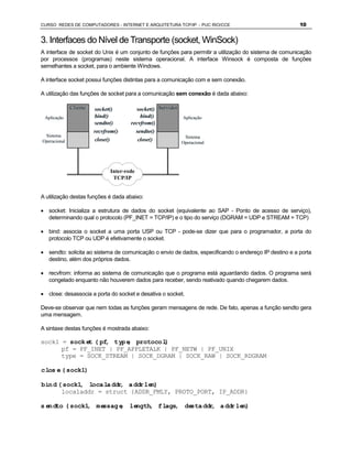 CURSO REDES DE COMPUTADORES - INTERNET E ARQUITETURA TCP/IP - PUC RIO/CCE                              10


3. Interfaces do Nível de Transporte (socket, WinSock)
A interface de socket do Unix é um conjunto de funções para permitir a utilização do sistema de comunicação
por processos (programas) neste sistema operacional. A interface Winsock é composta de funções
semelhantes a socket, para o ambiente Windows.

A interface socket possui funções distintas para a comunicação com e sem conexão.

A utilização das funções de socket para a comunicação sem conexão é dada abaixo:

              Cliente   socket()        socket() Servidor
 Aplicação              bind()            bind()          Aplicação
                        sendto()      recvfrom()
                        recvfrom()      sendto()
                        close()          close()
 Sistema                                                   Sistema
Operacional                                               Operacional




                              Inter-rede
                               TCP/IP


A utilização destas funções é dada abaixo:

· socket: Inicializa a estrutura de dados do socket (equivalente ao SAP - Ponto de acesso de serviço),
  determinando qual o protocolo (PF_INET = TCP/IP) e o tipo do serviço (DGRAM = UDP e STREAM = TCP)

· bind: associa o socket a uma porta USP ou TCP - pode-se dizer que para o programador, a porta do
  protocolo TCP ou UDP é efetivamente o socket.

· sendto: solicita ao sistema de comunicação o envio de dados, especificando o endereço IP destino e a porta
  destino, além dos próprios dados.

· recvfrom: informa ao sistema de comunicação que o programa está aguardando dados. O programa será
  congelado enquanto não houverem dados para receber, sendo reativado quando chegarem dados.

· close: desassocia a porta do socket e desativa o socket.

Deve-se observar que nem todas as funções geram mensagens de rede. De fato, apenas a função sendto gera
uma mensagem.

A sintaxe destas funções é mostrada abaixo:

sock1 = socket (pf, type, protocol)
      pf = PF_INET | PF_APPLETALK | PF_NETW | PF_UNIX
      type = SOCK_STREAM | SOCK_DGRAM | SOCK_RAW | SOCK_RDGRAM

close (sock1)

bind (sock1, localaddr, addrlen)
      localaddr = struct {ADDR_FMLY, PROTO_PORT, IP_ADDR}

sendto (sock1, message, length, flags, destaddr, addrlen)
 