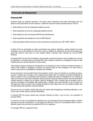 CURSO REDES DE COMPUTADORES - INTERNET E ARQUITETURA TCP/IP - PUC RIO/CCE                                    16



 Protocolos de Roteamento

Protocolo RIP

Conforme citado em capítulos anteriores, o IP possui vários mecanismos para obter informações para sua
tabela de rotas (específicas de cada máquina). A tabela de rotas de IP pode ser preeenchida por meio de:

· Rotas default por meio de configuração estática (manual)

· Rotas específicas por meio de configuração estática (manual)

· Rotas default por meio do protocolo ICMP Router Advertisement

· Rotas específicas para estação por meio de ICMP Redirect

· Rotas aprendidas dinâmicamente por meio de protocolos de roteamento (ex. RIP, OSPF, BGP-4)



A última forma de aprendizado se aplica normalmente aos próprios roteadores, quando situados em redes
complexas, já que suas tabelas de rota devem conter os detalhes de roteamento da rede (Uma estação por
outro lado, pode ter rotas para um único roteador default e aprender rotas melhores por meio de ICMP
Redirect).

O protocolo RIP é do tipo Vetor de Distância, já que baseia a escolha de rotas por meio da distância em número
de roteadores. O funcionamento do protocolo RIP é bem simples, consistindo na divulgação de rotas de cada
roteador para seus vizinhos (situados na mesma rede).

Cada roteador divulga sua tabela de rotas através de um broadcast na rede. Os demais roteadores situados na
mesma rede recebem a divulgação e verificam se possuem todas as rotas divulgadas, com pelo menos o
mesmo custo (custo é a quantidade de roteadores até o destino).

Se não possuírem rota para determinada rede divulgada, incluem mais uma entrada na sua tabela de rotas e
colocam o roteador que a divulgou como o gateway para aquela rede. Em seguida, sua própria divulgação de
rotas já conterá a rota nova aprendida. Este processo se repete para todos os roteadores em um conjunto de
redes, de modo que, após várias interações, todos já possuem rotas para todas as redes. Uma rota aprendida é
mantida enquanto o roteador que a originou continuar divulgando. Caso o roteador pare de divulgar a rota ou
nenhuma mensagem de divulgação seja recebida dele, o roteador que havia aprendido a rota a mantêm por
160 segundos, findos os quais a rota é retirada da tabela de rotas. Neste caso, se outro roteador divulgar uma
rota para aquela rede específica, esta será utilizada.

No caso em que um roteador, recebe rotas para uma mesma rede divulgadas por roteadores diferentes, a com
menor custo é usada, sendo as demais descartadas.

O protocolo RIP não possui suporte para sub-rede (máscara de rede), o que só vem a ser suportado no
protocolo RIPv2.

O custo de uma rota é a quantidade de roteadores que uma mensagem terá que atravessar desde o roteador
que possui a rota até a rede destino. O custo máximo em RIP tem o valor de 16, que significa infinito. Por isto, o
diâmetro máximo de uma rede com protocolo RIP é de 14 roteadores.

A mensagem RIP tem o seguinte formato:
 