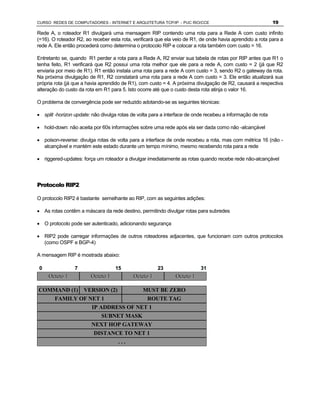 CURSO REDES DE COMPUTADORES - INTERNET E ARQUITETURA TCP/IP - PUC RIO/CCE                                   19

Rede A, o roteador R1 divulgará uma mensagem RIP contendo uma rota para a Rede A com custo infinito
(=16). O roteador R2, ao receber esta rota, verificará que ela veio de R1, de onde havia aprendido a rota para a
rede A. Ele então procederá como determina o protocolo RIP e colocar a rota também com custo = 16.

Entretanto se, quando R1 perder a rota para a Rede A, R2 enviar sua tabela de rotas por RIP antes que R1 o
tenha feito, R1 verificará que R2 possui uma rota melhor que ele para a rede A, com custo = 2 (já que R2
enviaria por meio de R1). R1 então instala uma rota para a rede A com custo = 3, sendo R2 o gateway da rota.
Na próxima divulgação de R1, R2 constatará uma rota para a rede A com custo = 3. Ele então atualizará sua
própria rota (já que a havia aprendido de R1), com custo = 4. A próxima divulgação de R2, causará a respectiva
alteração do custo da rota em R1 para 5. Isto ocorre até que o custo desta rota atinja o valor 16.

O problema de convergência pode ser reduzido adotando-se as seguintes técnicas:

· split -horizon update: não divulga rotas de volta para a interface de onde recebeu a informação de rota

· hold-down: não aceita por 60s informações sobre uma rede após ela ser dada como não -alcançável

· poison-reverse: divulga rotas de volta para a interface de onde recebeu a rota, mas com métrica 16 (não -
  alcançável e mantém este estado durante um tempo mínimo, mesmo recebendo rota para a rede

· riggered-updates: força um roteador a divulgar imediatamente as rotas quando recebe rede não-alcançável




Protocolo RIP2

O protocolo RIP2 é bastante semelhante ao RIP, com as seguintes adições:

· As rotas contêm a máscara da rede destino, permitindo divulgar rotas para subredes

· O protocolo pode ser autenticado, adicionando segurança

· RIP2 pode carregar informações de outros roteadores adjacentes, que funcionam com outros protocolos
  (como OSPF e BGP-4)

A mensagem RIP é mostrada abaixo:

0                7                 15                 23                  31
     Octeto 1           Octeto 1           Octeto 1            Octeto 1

COMMAND (1) VERSION (2)                         MUST BE ZERO
        FAMILY OF NET 1             ROUTE TAG
                   IP ADDRESS OF NET 1
                          SUBNET MASK
                        NEXT HOP GATEWAY
                         DISTANCE TO NET 1
                                ...
 