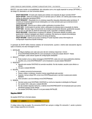 CURSO REDES DE COMPUTADORES - INTERNET E ARQUITETURA TCP/IP - PUC RIO/CCE                           4

BOOTP, mas para manter a compatibilidade, são colocados como uma opção especial no campo OPTIONS, a
de código 53, associado a um dos comandos abaixo:

       DHCP DISCOVER - Enviado pelo cliente para solicitar uma resposta de algum servidor DHCP
       DHCP OFFER - Oferta de endereço IP de um servidor para um cliente. Um cliente pode receber várias
       ofertas de diferentes servidores DHCP
       DHCP REQUEST - Requisição de um endereço específico daqueles oferecidos pelos servidores. É
       enviado por broadcast apesar de ser endereçado a um único servidor para que os demais tomem
       conhecimento da escolha.
       DHCP DECLINE - Informa que a oferta contêm parâmetros incorretos (Erro)
       DHCP ACK - Confirmação do servidor sobre a atribuição do endereço para a requisição do cliente.
       DHCP NAK - Servidor nega o fornecimento do endereço previamente oferecido, geralmente causado
       por um erro ou pelo fato do cliente ter demorado muito a requisitar o endereço solicitado.
       DHCP RELEASE - Cliente libera o endereço IP utilizado. Ë raramente utilizado na prática, pois
       geralmente o cliente é desligado sem liberar o endereço. Ele retorna ao conjunto de endereços
       disponíveis no servidor devido ao estouro do tempo de leasing.
       DHCP INFORM - Cliente que já possui endereço IP pode requisitar outras informações de
       configuração respectivas àquele endereço.


A operação de DHCP define diversos estados de funcionamento, quando o cliente está executando alguma
ação e enviando uma das mensagens acima:

1. INITIALIZE
        · Configura interface com valor zero pois não tem endereço disponível - 0.0.0.0
        · Envia DHCPDISCOVER(UDP 67) como broadcast e muda para estado SELECT. Nesta
           mensagem, pode colocar opções de configurações desejadas
2. SELECT
        · Pode receber uma ou várias mensagens DHCPOFFER, cada uma com seus parâmetros distintos
        · Escolhe uma, envia DHCPREQUEST como broadcast e vai para estado REQUEST
3. REQUEST
        · Aguarda até receber DHCPACK do servidor escolhido. Se não receber, escolhe outra oferta e a
           solicita
        · Vai para o estado BOUND.
4. BOUND
        · É o estado normal de funcionamento.
        · Passa a utilizar o endereço, durante o tempo especificado pelo servidor
        · Quando o tempo atingir 50%, envia novo DHCPRequest para o servidor e passa para estado
           RENEW
        · Para cancelar o uso da endereço envia DHCPRelease
5. RENEW
        · Servidor pode enviar DHCPNAK, DHCPACK ou nenhuma resposta à solicitação de Request
        · Se receber ACK, volta para o estado BOUND
        · Se não receber resposta nenhuma, o cliente envia DHCPREQUEST em broadcast para que outros
           servidores possam enviar ofertas.
        · Se receber DHCPNAK, libera IP e vai para estado INITIALIZE

Opções DHCP

As opções DHCP tem o formato abaixo:

   CODE        LENGTH              VARIÁVEL ...


O código indica o tipo da opção. Os comandos DHCP tem sempre o código 53 e tamanho 1, sendo o próximo
byte o código específico do comando:
 