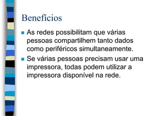 Benefícios
 As redes possibilitam que várias
pessoas compartilhem tanto dados
como periféricos simultaneamente.
 Se várias pessoas precisam usar uma
impressora, todas podem utilizar a
impressora disponível na rede.
 