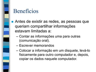 Benefícios
 Antes de existir as redes, as pessoas que
queriam compartilhar informações
estavam limitadas a:
– Contar as informações uma para outras
(comunicação oral).
– Escrever memorandos
– Colocar a informação em um disquete, levá-lo
fisicamente para outro computador e, depois,
copiar os dados naquele computador.
 