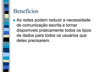 Benefícios
 As redes podem reduzir a necessidade
de comunicação escrita e tornar
disponíveis praticamente todos os tipos
de dados para todos os usuários que
deles precisarem.
 