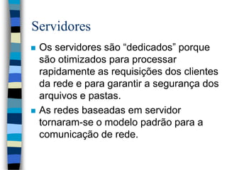 Servidores
 Os servidores são “dedicados” porque
são otimizados para processar
rapidamente as requisições dos clientes
da rede e para garantir a segurança dos
arquivos e pastas.
 As redes baseadas em servidor
tornaram-se o modelo padrão para a
comunicação de rede.
 