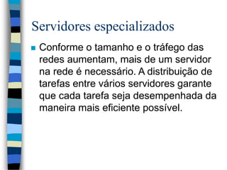 Servidores especializados
 Conforme o tamanho e o tráfego das
redes aumentam, mais de um servidor
na rede é necessário. A distribuição de
tarefas entre vários servidores garante
que cada tarefa seja desempenhada da
maneira mais eficiente possível.
 