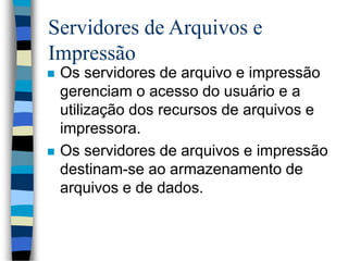 Servidores de Arquivos e
Impressão
 Os servidores de arquivo e impressão
gerenciam o acesso do usuário e a
utilização dos recursos de arquivos e
impressora.
 Os servidores de arquivos e impressão
destinam-se ao armazenamento de
arquivos e de dados.
 