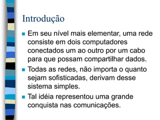 Introdução
 Em seu nível mais elementar, uma rede
consiste em dois computadores
conectados um ao outro por um cabo
para que possam compartilhar dados.
 Todas as redes, não importa o quanto
sejam sofisticadas, derivam desse
sistema simples.
 Tal idéia representou uma grande
conquista nas comunicações.
 