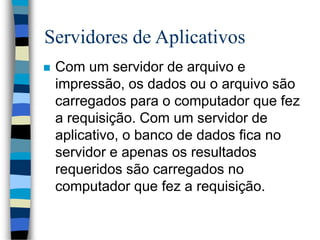 Servidores de Aplicativos
 Com um servidor de arquivo e
impressão, os dados ou o arquivo são
carregados para o computador que fez
a requisição. Com um servidor de
aplicativo, o banco de dados fica no
servidor e apenas os resultados
requeridos são carregados no
computador que fez a requisição.
 