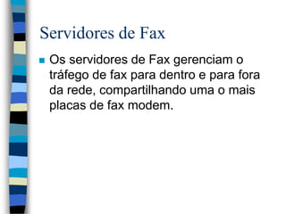 Servidores de Fax
 Os servidores de Fax gerenciam o
tráfego de fax para dentro e para fora
da rede, compartilhando uma o mais
placas de fax modem.
 