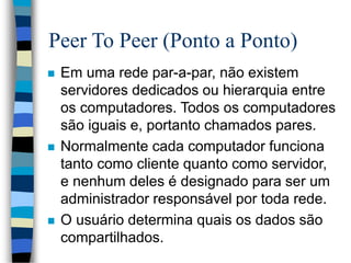 Peer To Peer (Ponto a Ponto)
 Em uma rede par-a-par, não existem
servidores dedicados ou hierarquia entre
os computadores. Todos os computadores
são iguais e, portanto chamados pares.
 Normalmente cada computador funciona
tanto como cliente quanto como servidor,
e nenhum deles é designado para ser um
administrador responsável por toda rede.
 O usuário determina quais os dados são
compartilhados.
 
