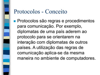Protocolos - Conceito
 Protocolos são regras e procedimentos
para comunicação. Por exemplo,
diplomatas de uma país aderem ao
protocolo para se orientarem na
interação com diplomatas de outros
países. A utilização das regras de
comunicação aplica-se da mesma
maneira no ambiente de computadores.
 