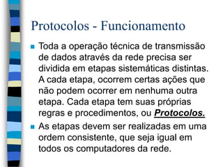 Protocolos - Funcionamento
 Toda a operação técnica de transmissão
de dados através da rede precisa ser
dividida em etapas sistemáticas distintas.
A cada etapa, ocorrem certas ações que
não podem ocorrer em nenhuma outra
etapa. Cada etapa tem suas próprias
regras e procedimentos, ou Protocolos.
 As etapas devem ser realizadas em uma
ordem consistente, que seja igual em
todos os computadores da rede.
 