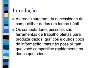 Introdução
 As redes surgiram da necessidade de
compartilhar dados em tempo hábil.
 Os computadores pessoais são
ferramentas de trabalho ótimas para
produzir dados, gráficos e outros tipos
de informação, mas não possibilitam
que você compartilhe rapidamente os
dados que criou.
 