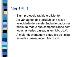 NetBEUI
– É um protocolo rápido e eficiente.
– As vantagens do NetBEUI são a sua
velocidade de transferência de dados na
mídia da rede e sua compatibilidade com
todas as redes baseadas em Microsoft.
– A maior desvantagem é que ele se limita
às redes baseadas em Microsoft.
 