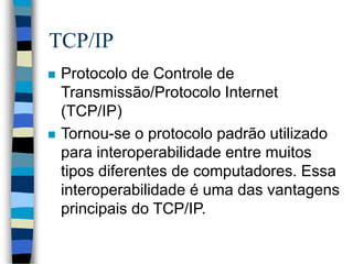 TCP/IP
 Protocolo de Controle de
Transmissão/Protocolo Internet
(TCP/IP)
 Tornou-se o protocolo padrão utilizado
para interoperabilidade entre muitos
tipos diferentes de computadores. Essa
interoperabilidade é uma das vantagens
principais do TCP/IP.
 