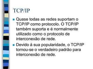 TCP/IP
 Quase todas as redes suportam o
TCP/IP como protocolo. O TCP/IP
também suporta e é normalmente
utilizado como o protocolo de
interconexão de rede.
 Devido á sua popularidade, o TCP/IP
tornou-se o verdadeiro padrão para
interconexão de rede.
 