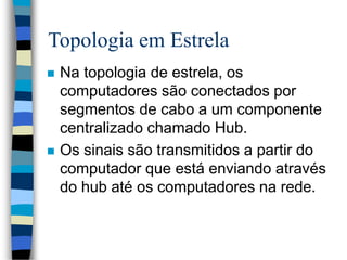 Topologia em Estrela
 Na topologia de estrela, os
computadores são conectados por
segmentos de cabo a um componente
centralizado chamado Hub.
 Os sinais são transmitidos a partir do
computador que está enviando através
do hub até os computadores na rede.
 