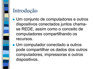 Introdução
 Um conjunto de computadores e outros
dispositivos conectados juntos chama-
se REDE, assim como o conceito de
computadores compartilhando os
recursos.
 Um computador conectado a outros
pode compartilhar os dados dos outros
computadores, impressoras e outros
dispositivos.
 