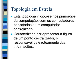 Topologia em Estrela
 Esta topologia iniciou-se nos primórdios
da computação, com os computadores
conectados a um computador
centralizado.
 Caracterizada por apresentar a figura
de um ponto centralizador, o
responsável pelo roteamento das
informações.
 