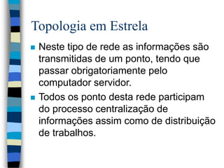 Topologia em Estrela
 Neste tipo de rede as informações são
transmitidas de um ponto, tendo que
passar obrigatoriamente pelo
computador servidor.
 Todos os ponto desta rede participam
do processo centralização de
informações assim como de distribuição
de trabalhos.
 