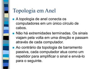 Topologia em Anel
 A topologia de anel conecta os
computadores em um único círculo de
cabos.
 Não há extremidades terminadas. Os sinais
viajam pela volta em uma direção e passam
através de cada computador.
 Ao contrário da topologia de barramento
passiva, cada computador atua como um
repetidor para amplificar o sinal e enviá-lo
para o seguinte.
 