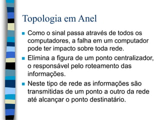 Topologia em Anel
 Como o sinal passa através de todos os
computadores, a falha em um computador
pode ter impacto sobre toda rede.
 Elimina a figura de um ponto centralizador,
o responsável pelo roteamento das
informações.
 Neste tipo de rede as informações são
transmitidas de um ponto a outro da rede
até alcançar o ponto destinatário.
 