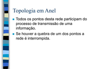 Topologia em Anel
 Todos os pontos desta rede participam do
processo de transmissão de uma
informação.
 Se houver a quebra de um dos pontos a
rede é interrompida.
 