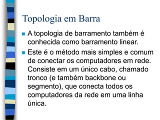 Topologia em Barra
 A topologia de barramento também é
conhecida como barramento linear.
 Este é o método mais simples e comum
de conectar os computadores em rede.
Consiste em um único cabo, chamado
tronco (e também backbone ou
segmento), que conecta todos os
computadores da rede em uma linha
única.
 