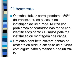 Cabeamento
 Os cabos talvez correspondam a 50%
do fracasso ou do sucesso da
instalação de uma rede. Muitos dos
problemas encontrados nas redes são
identificados como causados pela má
instalação ou montagem dos cabos.
 Um cabo bem feito contará pontos no
restante da rede, e em caso de dúvidas
com algum cabo o melhor é não utilizá-
lo.
 