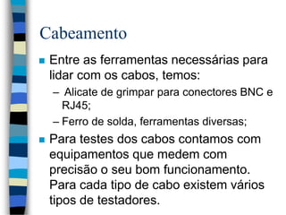 Cabeamento
 Entre as ferramentas necessárias para
lidar com os cabos, temos:
– Alicate de grimpar para conectores BNC e
RJ45;
– Ferro de solda, ferramentas diversas;
 Para testes dos cabos contamos com
equipamentos que medem com
precisão o seu bom funcionamento.
Para cada tipo de cabo existem vários
tipos de testadores.
 