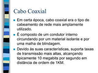 Cabo Coaxial
 Em certa época, cabo coaxial era o tipo de
cabeamento de rede mais amplamente
utilizado.
 É composto de um condutor interno
circundando por um material isolante e por
uma malha de blindagem.
 Devido às suas características, suporta taxas
de transmissão mais altas, alcançando
tipicamente 10 megabits por segundo em
distância de ordem de 1KM.
 