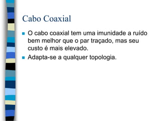 Cabo Coaxial
 O cabo coaxial tem uma imunidade a ruído
bem melhor que o par traçado, mas seu
custo é mais elevado.
 Adapta-se a qualquer topologia.
 