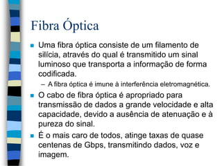 Fibra Óptica
 Uma fibra óptica consiste de um filamento de
silícia, através do qual é transmitido um sinal
luminoso que transporta a informação de forma
codificada.
– A fibra óptica é imune à interferência eletromagnética.
 O cabo de fibra óptica é apropriado para
transmissão de dados a grande velocidade e alta
capacidade, devido a ausência de atenuação e à
pureza do sinal.
 É o mais caro de todos, atinge taxas de quase
centenas de Gbps, transmitindo dados, voz e
imagem.
 