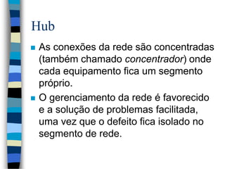 Hub
 As conexões da rede são concentradas
(também chamado concentrador) onde
cada equipamento fica um segmento
próprio.
 O gerenciamento da rede é favorecido
e a solução de problemas facilitada,
uma vez que o defeito fica isolado no
segmento de rede.
 
