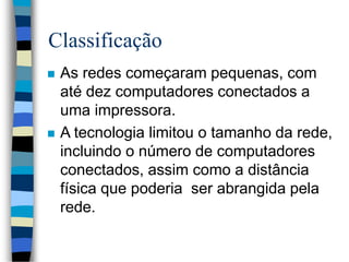 Classificação
 As redes começaram pequenas, com
até dez computadores conectados a
uma impressora.
 A tecnologia limitou o tamanho da rede,
incluindo o número de computadores
conectados, assim como a distância
física que poderia ser abrangida pela
rede.
 