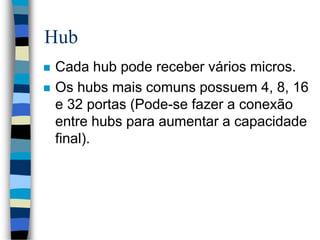 Hub
 Cada hub pode receber vários micros.
 Os hubs mais comuns possuem 4, 8, 16
e 32 portas (Pode-se fazer a conexão
entre hubs para aumentar a capacidade
final).
 