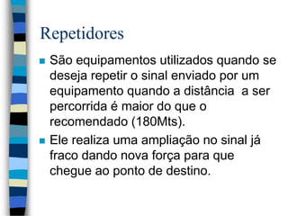 Repetidores
 São equipamentos utilizados quando se
deseja repetir o sinal enviado por um
equipamento quando a distância a ser
percorrida é maior do que o
recomendado (180Mts).
 Ele realiza uma ampliação no sinal já
fraco dando nova força para que
chegue ao ponto de destino.
 