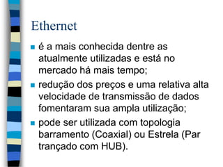 Ethernet
 é a mais conhecida dentre as
atualmente utilizadas e está no
mercado há mais tempo;
 redução dos preços e uma relativa alta
velocidade de transmissão de dados
fomentaram sua ampla utilização;
 pode ser utilizada com topologia
barramento (Coaxial) ou Estrela (Par
trançado com HUB).
 
