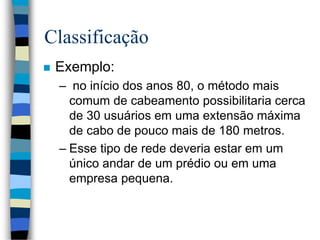 Classificação
 Exemplo:
– no início dos anos 80, o método mais
comum de cabeamento possibilitaria cerca
de 30 usuários em uma extensão máxima
de cabo de pouco mais de 180 metros.
– Esse tipo de rede deveria estar em um
único andar de um prédio ou em uma
empresa pequena.
 