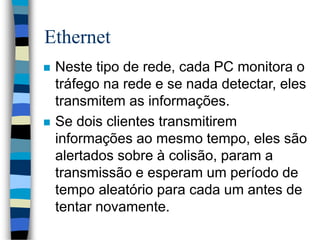 Ethernet
 Neste tipo de rede, cada PC monitora o
tráfego na rede e se nada detectar, eles
transmitem as informações.
 Se dois clientes transmitirem
informações ao mesmo tempo, eles são
alertados sobre à colisão, param a
transmissão e esperam um período de
tempo aleatório para cada um antes de
tentar novamente.
 